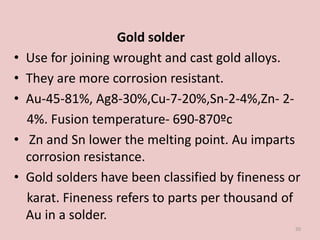 Gold solder
• Use for joining wrought and cast gold alloys.
• They are more corrosion resistant.
• Au-45-81%, Ag8-30%,Cu-7-20%,Sn-2-4%,Zn- 2-
4%. Fusion temperature- 690-870ºc
• Zn and Sn lower the melting point. Au imparts
corrosion resistance.
• Gold solders have been classified by fineness or
karat. Fineness refers to parts per thousand of
Au in a solder.
20
 