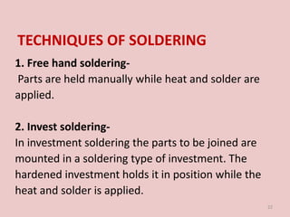 TECHNIQUES OF SOLDERING
1. Free hand soldering-
Parts are held manually while heat and solder are
applied.
2. Invest soldering-
In investment soldering the parts to be joined are
mounted in a soldering type of investment. The
hardened investment holds it in position while the
heat and solder is applied.
22
 