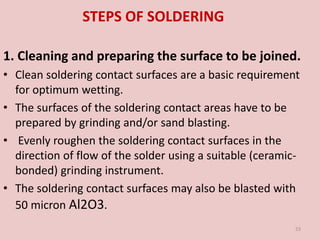 STEPS OF SOLDERING
1. Cleaning and preparing the surface to be joined.
• Clean soldering contact surfaces are a basic requirement
for optimum wetting.
• The surfaces of the soldering contact areas have to be
prepared by grinding and/or sand blasting.
• Evenly roughen the soldering contact surfaces in the
direction of flow of the solder using a suitable (ceramic-
bonded) grinding instrument.
• The soldering contact surfaces may also be blasted with
50 micron Al2O3.
23
 