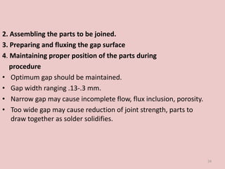 2. Assembling the parts to be joined.
3. Preparing and fluxing the gap surface
4. Maintaining proper position of the parts during
procedure
• Optimum gap should be maintained.
• Gap width ranging .13-.3 mm.
• Narrow gap may cause incomplete flow, flux inclusion, porosity.
• Too wide gap may cause reduction of joint strength, parts to
draw together as solder solidifies.
24
 