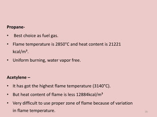 Propane-
• Best choice as fuel gas.
• Flame temperature is 2850°C and heat content is 21221
kcal/m³.
• Uniform burning, water vapor free.
Acetylene –
• It has got the highest flame temperature (3140°C).
• But heat content of flame is less 12884kcal/m³
• Very difficult to use proper zone of flame because of variation
in flame temperature. 26
 