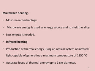 Microwave heating-
• Most recent technology.
• Microwave energy is used as energy source and to melt the alloy.
• Less energy is needed.
• Infrared heating-
• Production of thermal energy using an optical system of infrared
light capable of generating a maximum temperature of 1350 °C
• Accurate focus of thermal energy up to 1 cm diameter.
28
 