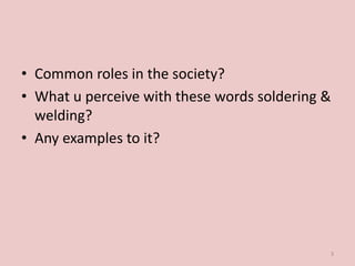 • Common roles in the society?
• What u perceive with these words soldering &
welding?
• Any examples to it?
3
 