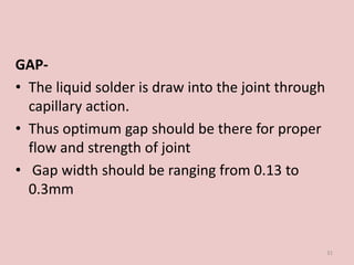 GAP-
• The liquid solder is draw into the joint through
capillary action.
• Thus optimum gap should be there for proper
flow and strength of joint
• Gap width should be ranging from 0.13 to
0.3mm
31
 