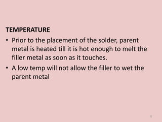 TEMPERATURE
• Prior to the placement of the solder, parent
metal is heated till it is hot enough to melt the
filler metal as soon as it touches.
• A low temp will not allow the filler to wet the
parent metal
32
 