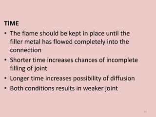 TIME
• The flame should be kept in place until the
filler metal has flowed completely into the
connection
• Shorter time increases chances of incomplete
filling of joint
• Longer time increases possibility of diffusion
• Both conditions results in weaker joint
33
 