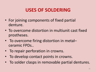 USES OF SOLDERING
• For joining components of fixed partial
denture.
• To overcome distortion in multiunit cast fixed
prostheses.
• To overcome firing distortion in metal–
ceramic FPDs..
• To repair perforation in crowns.
• To develop contact points in crowns.
• To solder clasps in removable partial dentures.
34
 