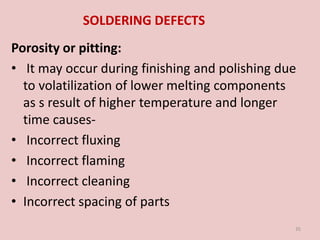 SOLDERING DEFECTS
Porosity or pitting:
• It may occur during finishing and polishing due
to volatilization of lower melting components
as s result of higher temperature and longer
time causes-
• Incorrect fluxing
• Incorrect flaming
• Incorrect cleaning
• Incorrect spacing of parts
35
 