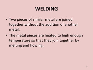 WELDING
• Two pieces of similar metal are joined
together without the addition of another
metal.
• The metal pieces are heated to high enough
temperature so that they join together by
melting and flowing.
37
 