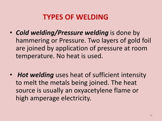 TYPES OF WELDING
• Cold welding/Pressure welding is done by
hammering or Pressure. Two layers of gold foil
are joined by application of pressure at room
temperature. No heat is used.
• Hot welding uses heat of sufficient intensity
to melt the metals being joined. The heat
source is usually an oxyacetylene flame or
high amperage electricity.
38
 