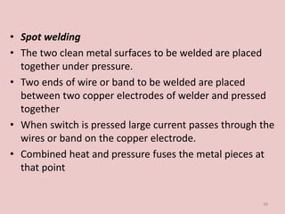 • Spot welding
• The two clean metal surfaces to be welded are placed
together under pressure.
• Two ends of wire or band to be welded are placed
between two copper electrodes of welder and pressed
together
• When switch is pressed large current passes through the
wires or band on the copper electrode.
• Combined heat and pressure fuses the metal pieces at
that point
39
 