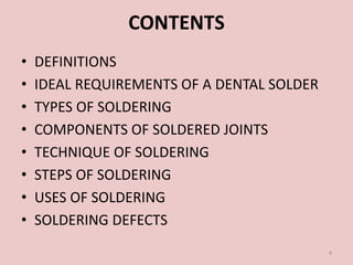 CONTENTS
• DEFINITIONS
• IDEAL REQUIREMENTS OF A DENTAL SOLDER
• TYPES OF SOLDERING
• COMPONENTS OF SOLDERED JOINTS
• TECHNIQUE OF SOLDERING
• STEPS OF SOLDERING
• USES OF SOLDERING
• SOLDERING DEFECTS
4
 