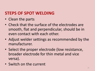 STEPS OF SPOT WELDING
• Clean the parts
• Check that the surface of the electrodes are
smooth, flat and perpendicular, should be in
even contact with each other.
• Adjust welder settings as recommended by the
manufacturer.
• Select the proper electrode (low resistance,
broader electrode for thin metal and vice
versa).
• Switch on the current
41
 