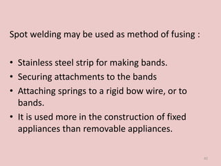 Spot welding may be used as method of fusing :
• Stainless steel strip for making bands.
• Securing attachments to the bands
• Attaching springs to a rigid bow wire, or to
bands.
• It is used more in the construction of fixed
appliances than removable appliances.
42
 