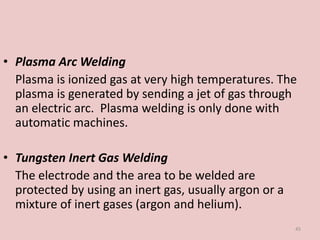 • Plasma Arc Welding
Plasma is ionized gas at very high temperatures. The
plasma is generated by sending a jet of gas through
an electric arc. Plasma welding is only done with
automatic machines.
• Tungsten Inert Gas Welding
The electrode and the area to be welded are
protected by using an inert gas, usually argon or a
mixture of inert gases (argon and helium).
45
 