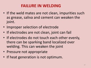 FAILURE IN WELDING
• If the weld mates are not clean, impurities such
as grease, saliva and cement can weaken the
joint.
• Improper selection of electrode
• If electrodes are not clean, joint can fail
• If electrodes do not touch each other evenly,
there can be sparking band localized over
welding. This can weaken the joint
• Pressure not appropriate
• If heat generation is not optimum.
47
 