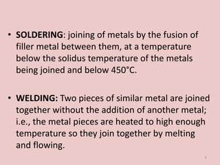 • SOLDERING: joining of metals by the fusion of
filler metal between them, at a temperature
below the solidus temperature of the metals
being joined and below 450°C.
• WELDING: Two pieces of similar metal are joined
together without the addition of another metal;
i.e., the metal pieces are heated to high enough
temperature so they join together by melting
and flowing.
6
 
