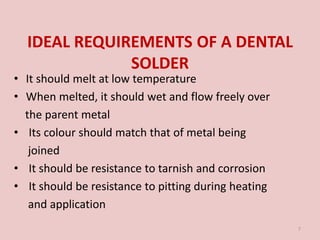 IDEAL REQUIREMENTS OF A DENTAL
SOLDER
• It should melt at low temperature
• When melted, it should wet and flow freely over
the parent metal
• Its colour should match that of metal being
joined
• It should be resistance to tarnish and corrosion
• It should be resistance to pitting during heating
and application
7
 