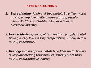 TYPES OF SOLDERING
1. Soft soldering- joining of two metals by a filler metal
having a very low melting temperature, usually
below 3500C. E.g.-lead-tin alloy as a filler; in
electronic industry
2. Hard soldering- joining of two metals by a filler metal
having a very low melting temperature, usually below
4500C; in dentistry
3. Brazing- joining of two metals by a filler metal having
a very low melting temperature, usually more than
4500C; in automobile indusry
8
 