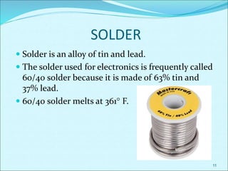 SOLDER
 Solder is an alloy of tin and lead.
 The solder used for electronics is frequently called
60/40 solder because it is made of 63% tin and
37% lead.
 60/40 solder melts at 361 F.
11
 