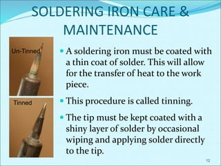 12
SOLDERING IRON CARE &
MAINTENANCE
Un-Tinned
Tinned
 A soldering iron must be coated with
a thin coat of solder. This will allow
for the transfer of heat to the work
piece.
 This procedure is called tinning.
 The tip must be kept coated with a
shiny layer of solder by occasional
wiping and applying solder directly
to the tip.
 
