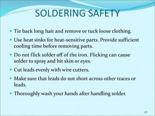 SOLDERING SAFETY
 Tie back long hair and remove or tuck loose clothing.
 Use heat sinks for heat-sensitive parts. Provide sufficient
cooling time before removing parts.
 Do not flick solder off of the iron. Flicking can cause
solder to spray and hit skin or eyes.
 Cut leads evenly with wire cutters.
 Make sure that leads do not short across other traces or
leads.
 Thoroughly wash your hands after handling solder.
23
 
