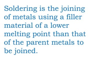 Soldering is the joining
of metals using a filler
material of a lower
melting point than that
of the parent metals to
be joined.
 