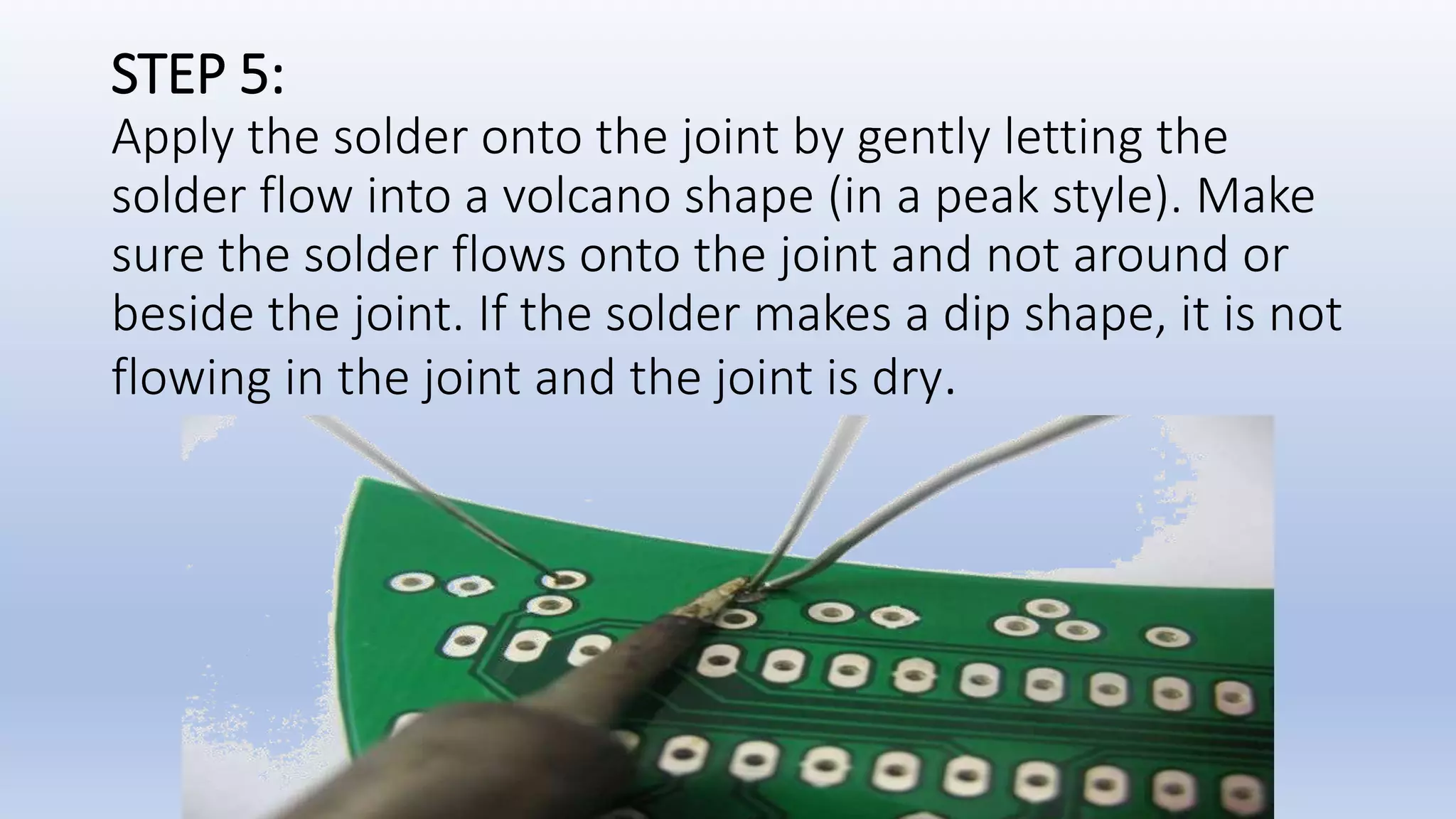 STEP 5:
Apply the solder onto the joint by gently letting the
solder flow into a volcano shape (in a peak style). Make
sure the solder flows onto the joint and not around or
beside the joint. If the solder makes a dip shape, it is not
flowing in the joint and the joint is dry.
 
