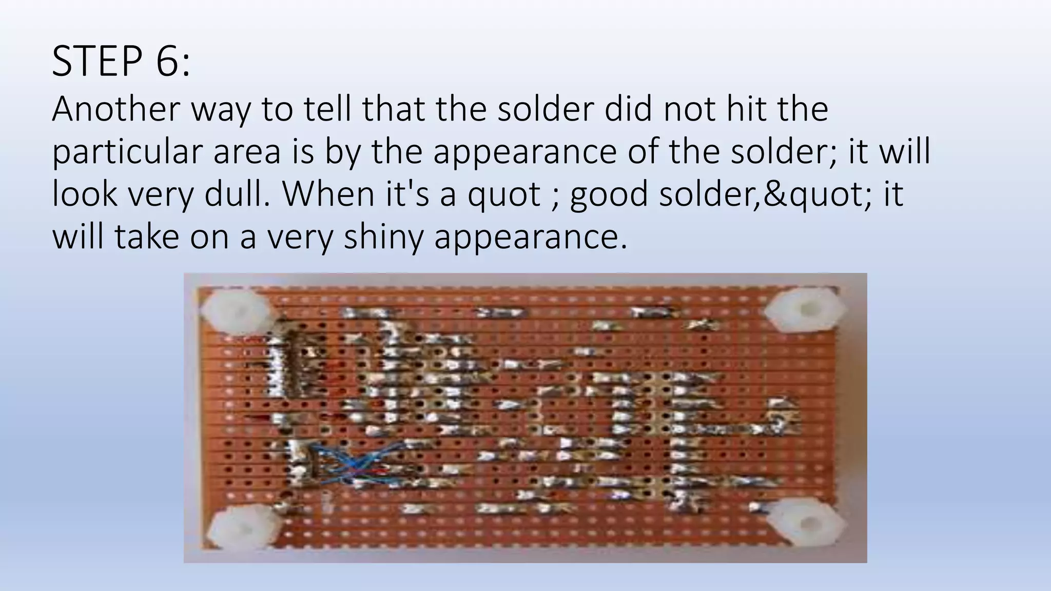 STEP 6:
Another way to tell that the solder did not hit the
particular area is by the appearance of the solder; it will
look very dull. When it's a quot ; good solder,&quot; it
will take on a very shiny appearance.
 