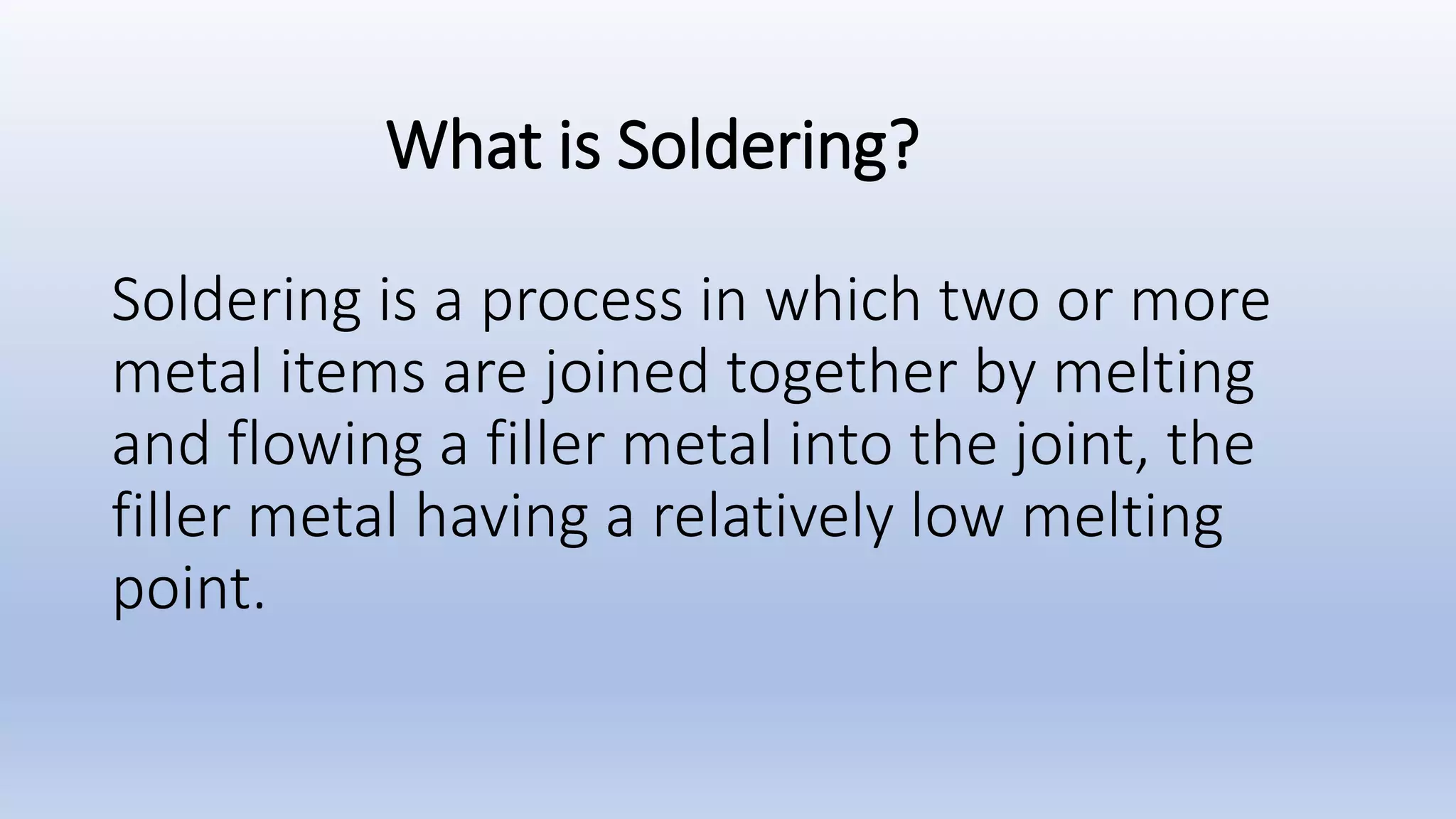 What is Soldering?
Soldering is a process in which two or more
metal items are joined together by melting
and flowing a filler metal into the joint, the
filler metal having a relatively low melting
point.
 
