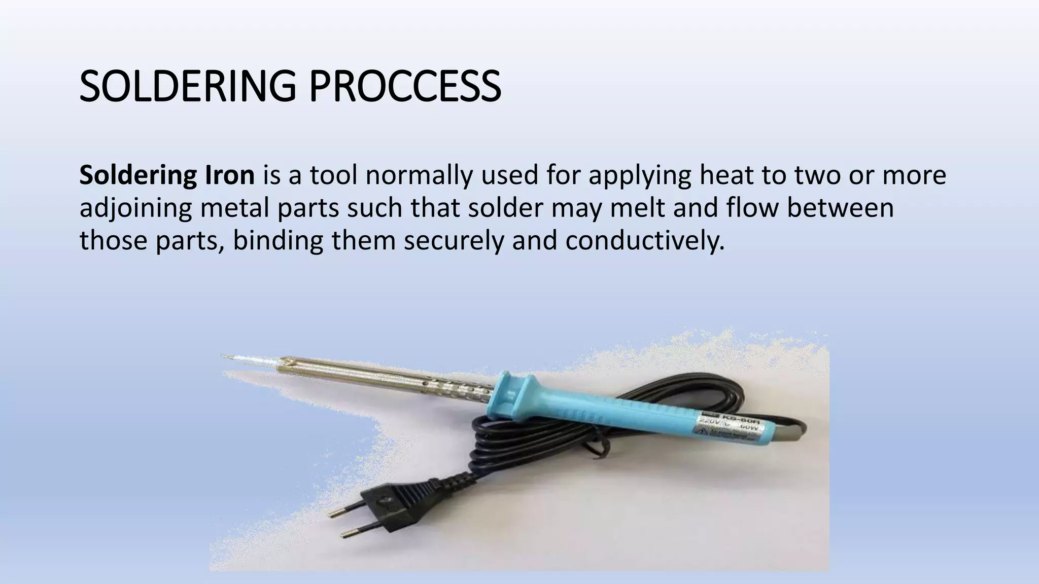 SOLDERING PROCCESS
Soldering Iron is a tool normally used for applying heat to two or more
adjoining metal parts such that solder may melt and flow between
those parts, binding them securely and conductively.
 