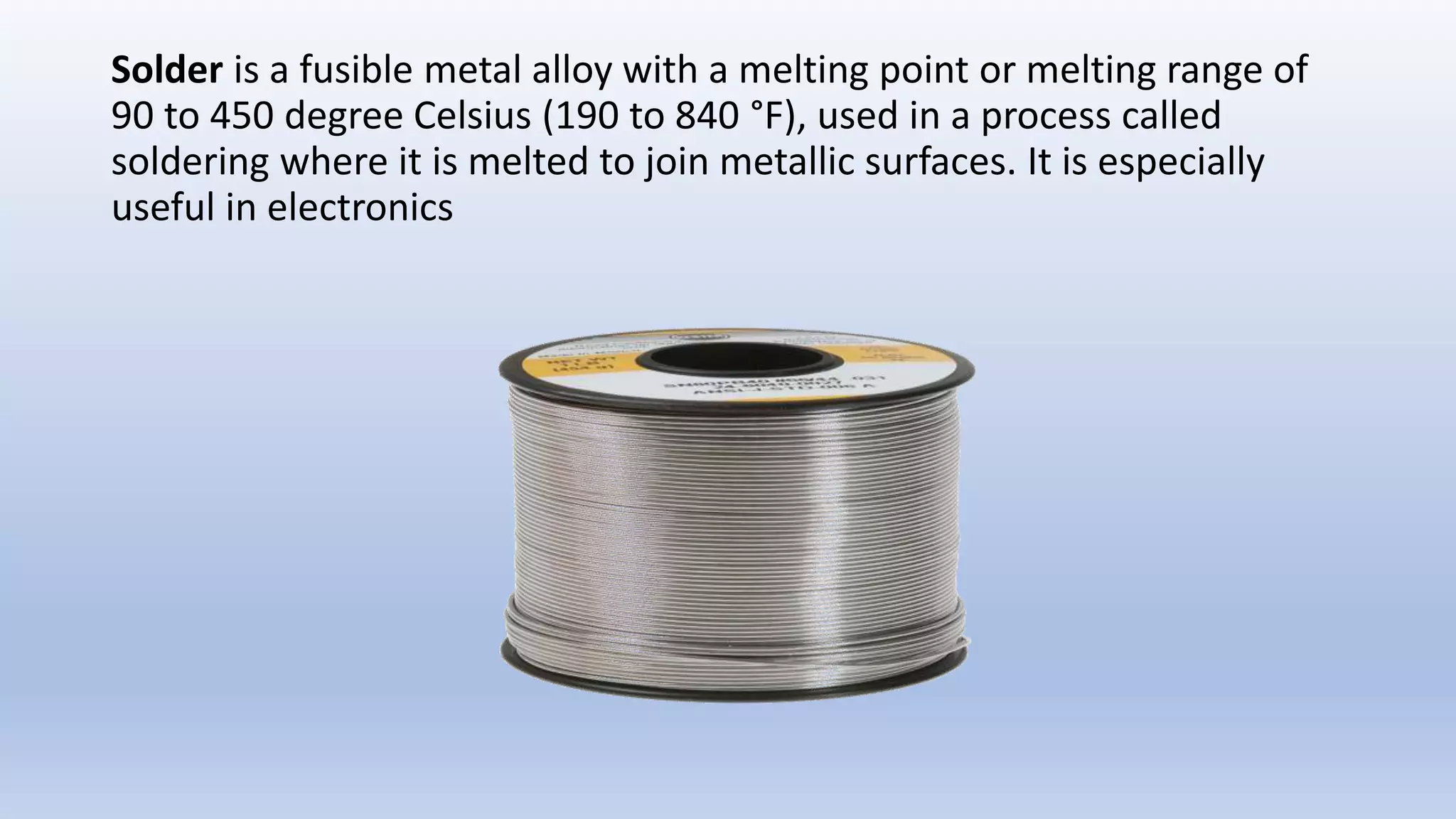 Solder is a fusible metal alloy with a melting point or melting range of
90 to 450 degree Celsius (190 to 840 °F), used in a process called
soldering where it is melted to join metallic surfaces. It is especially
useful in electronics
 
