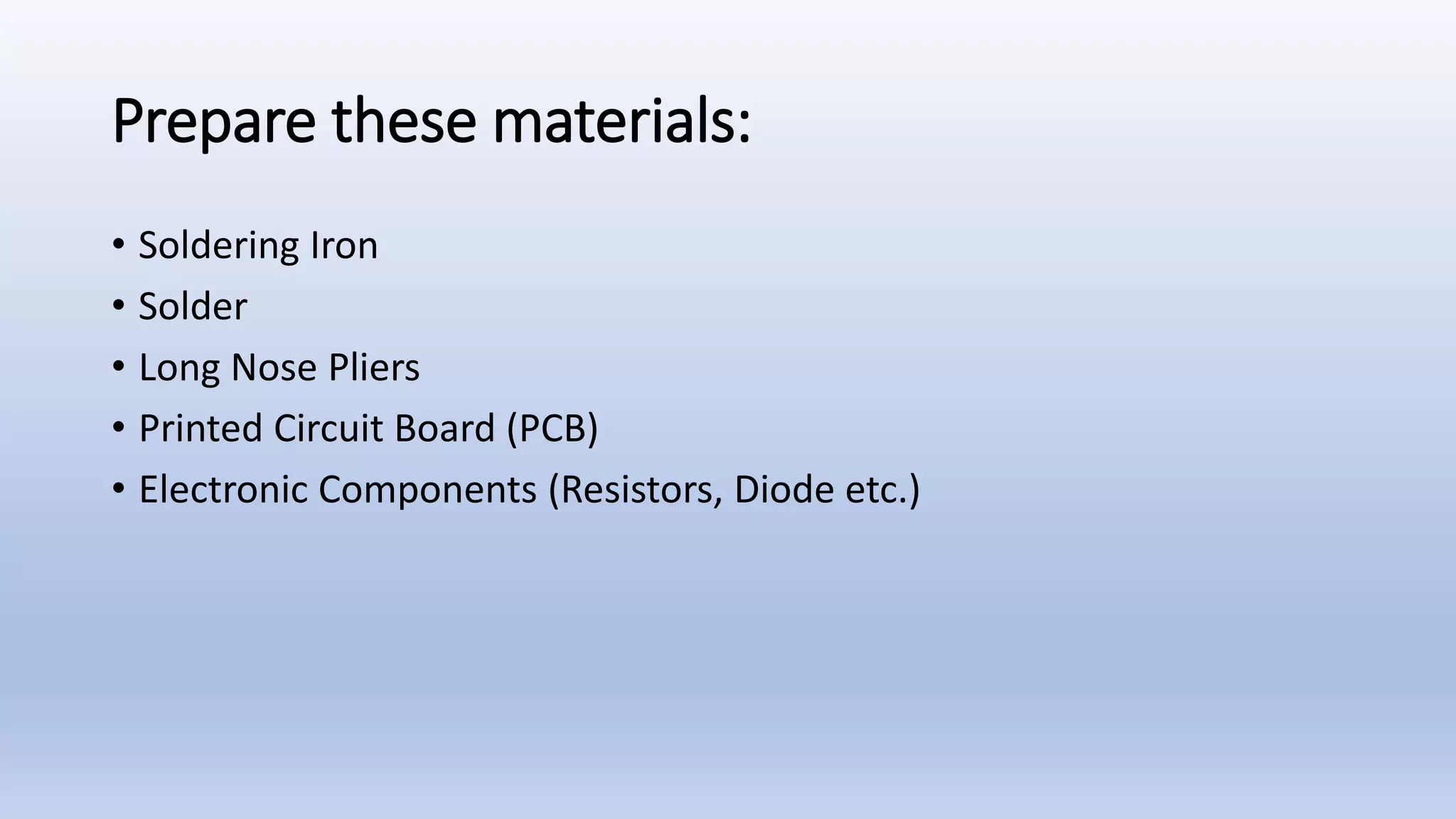 Prepare these materials:
• Soldering Iron
• Solder
• Long Nose Pliers
• Printed Circuit Board (PCB)
• Electronic Components (Resistors, Diode etc.)
 