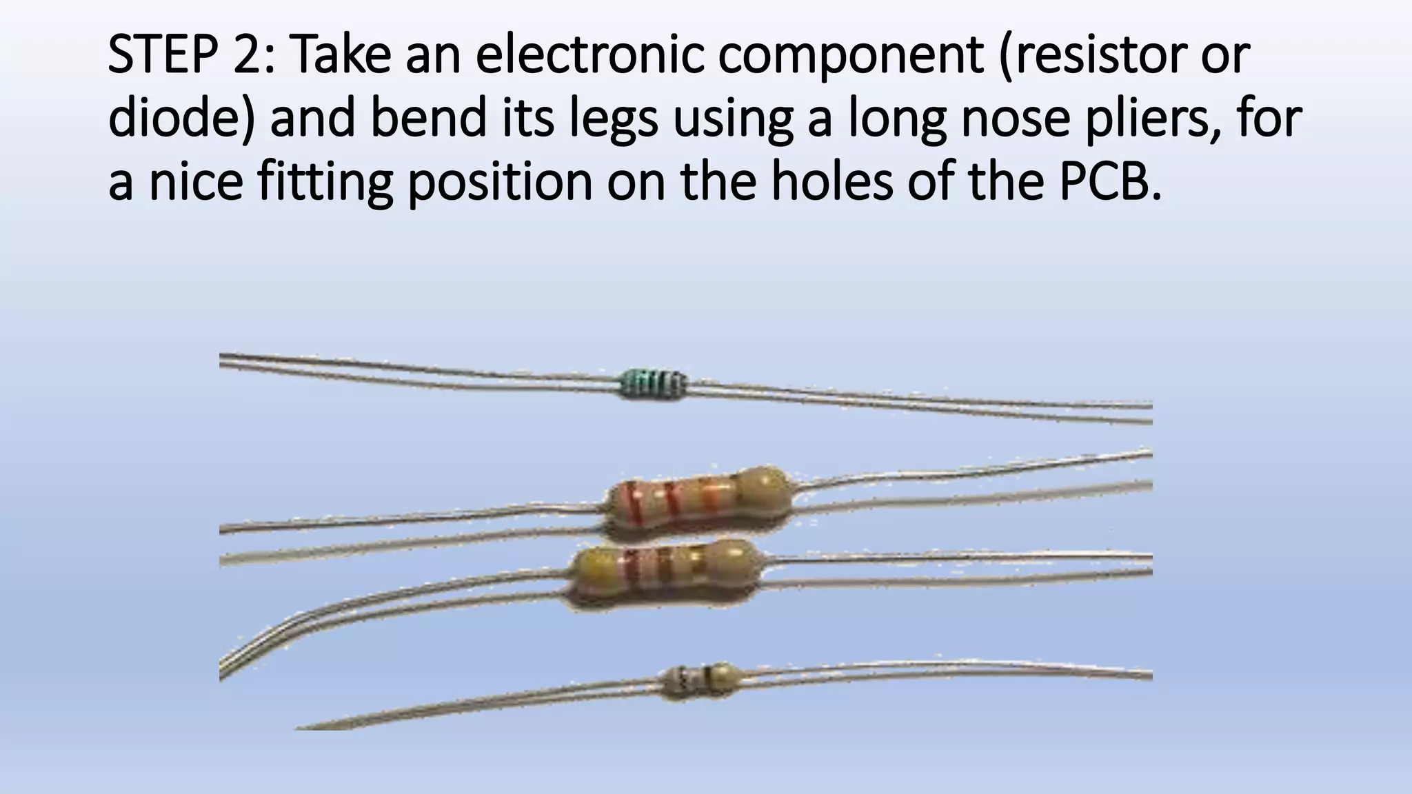STEP 2: Take an electronic component (resistor or
diode) and bend its legs using a long nose pliers, for
a nice fitting position on the holes of the PCB.
 