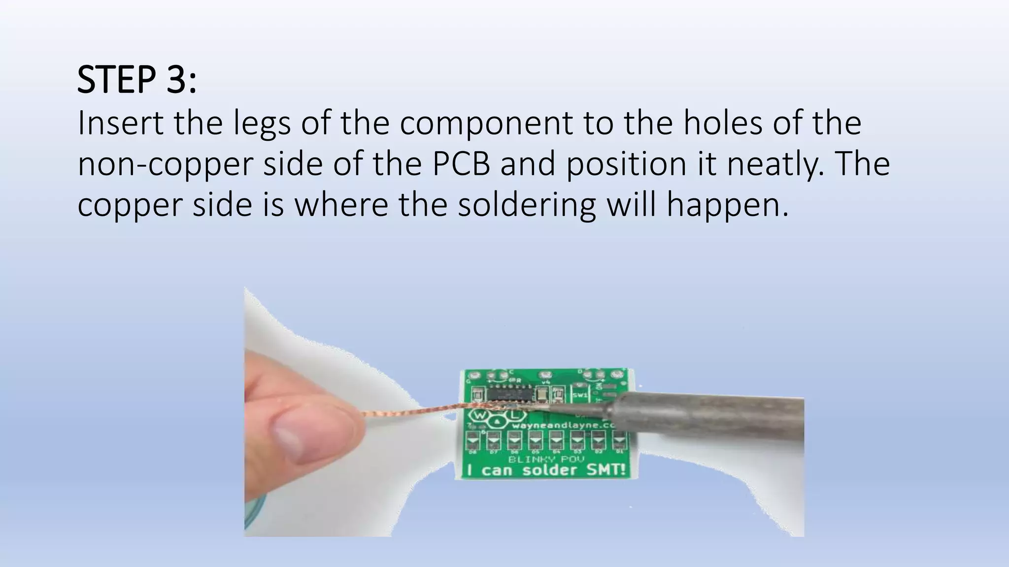 STEP 3:
Insert the legs of the component to the holes of the
non-copper side of the PCB and position it neatly. The
copper side is where the soldering will happen.
 