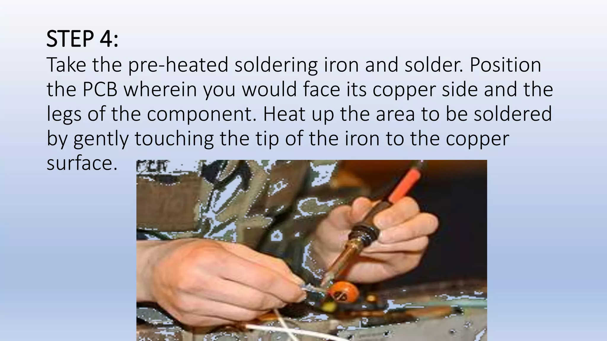 STEP 4:
Take the pre-heated soldering iron and solder. Position
the PCB wherein you would face its copper side and the
legs of the component. Heat up the area to be soldered
by gently touching the tip of the iron to the copper
surface.
 