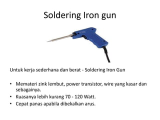 Soldering Iron gun




Untuk kerja sederhana dan berat - Soldering Iron Gun

• Memateri zink lembut, power transistor, wire yang kasar dan
  sebagainya.
• Kuasanya lebih kurang 70 - 120 Watt.
• Cepat panas apabila dibekalkan arus.
 