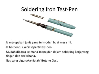 Soldering Iron Test-Pen




la merupakan jenis yang termoden buat masa ini.
la berbentuk kecil seperti test-pen.
Mudah dibawa ke mana-mana dan dalam sebarang kerja yang
ringan dan sederhana.
Gas yang digunakan ialah `Butane Gas’.
 