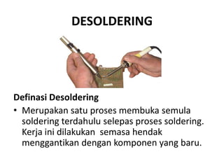 DESOLDERING




Definasi Desoldering
• Merupakan satu proses membuka semula
  soldering terdahulu selepas proses soldering.
  Kerja ini dilakukan semasa hendak
  menggantikan dengan komponen yang baru.
 