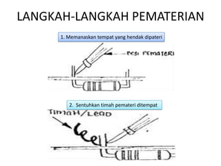 LANGKAH-LANGKAH PEMATERIAN
      1. Memanaskan tempat yang hendak dipateri




         2. Sentuhkan timah pemateri ditempat
 