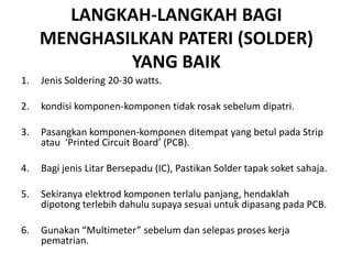 LANGKAH-LANGKAH BAGI
     MENGHASILKAN PATERI (SOLDER)
             YANG BAIK
1.   Jenis Soldering 20-30 watts.

2.   kondisi komponen-komponen tidak rosak sebelum dipatri.

3.   Pasangkan komponen-komponen ditempat yang betul pada Strip
     atau ‘Printed Circuit Board’ (PCB).

4.   Bagi jenis Litar Bersepadu (IC), Pastikan Solder tapak soket sahaja.

5.   Sekiranya elektrod komponen terlalu panjang, hendaklah
     dipotong terlebih dahulu supaya sesuai untuk dipasang pada PCB.

6.   Gunakan “Multimeter” sebelum dan selepas proses kerja
     pematrian.
 