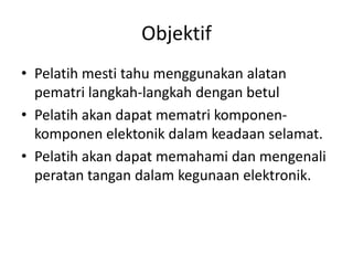 Objektif
• Pelatih mesti tahu menggunakan alatan
  pematri langkah-langkah dengan betul
• Pelatih akan dapat mematri komponen-
  komponen elektonik dalam keadaan selamat.
• Pelatih akan dapat memahami dan mengenali
  peratan tangan dalam kegunaan elektronik.
 