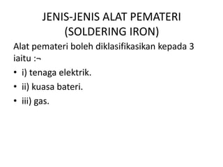 JENIS-JENIS ALAT PEMATERI
           (SOLDERING IRON)
Alat pemateri boleh diklasifikasikan kepada 3
iaitu :¬
• i) tenaga elektrik.
• ii) kuasa bateri.
• iii) gas.
 