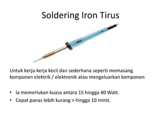 Soldering Iron Tirus




Untuk kerja-kerja kecil dan sederhana seperti memasang
komponen elektrik / elektronik atau mengeluarkan komponen

• la memerlukan kuasa antara 15 hingga 40 Watt.
• Cepat panas lebih kurang > hingga 10 minit.
 