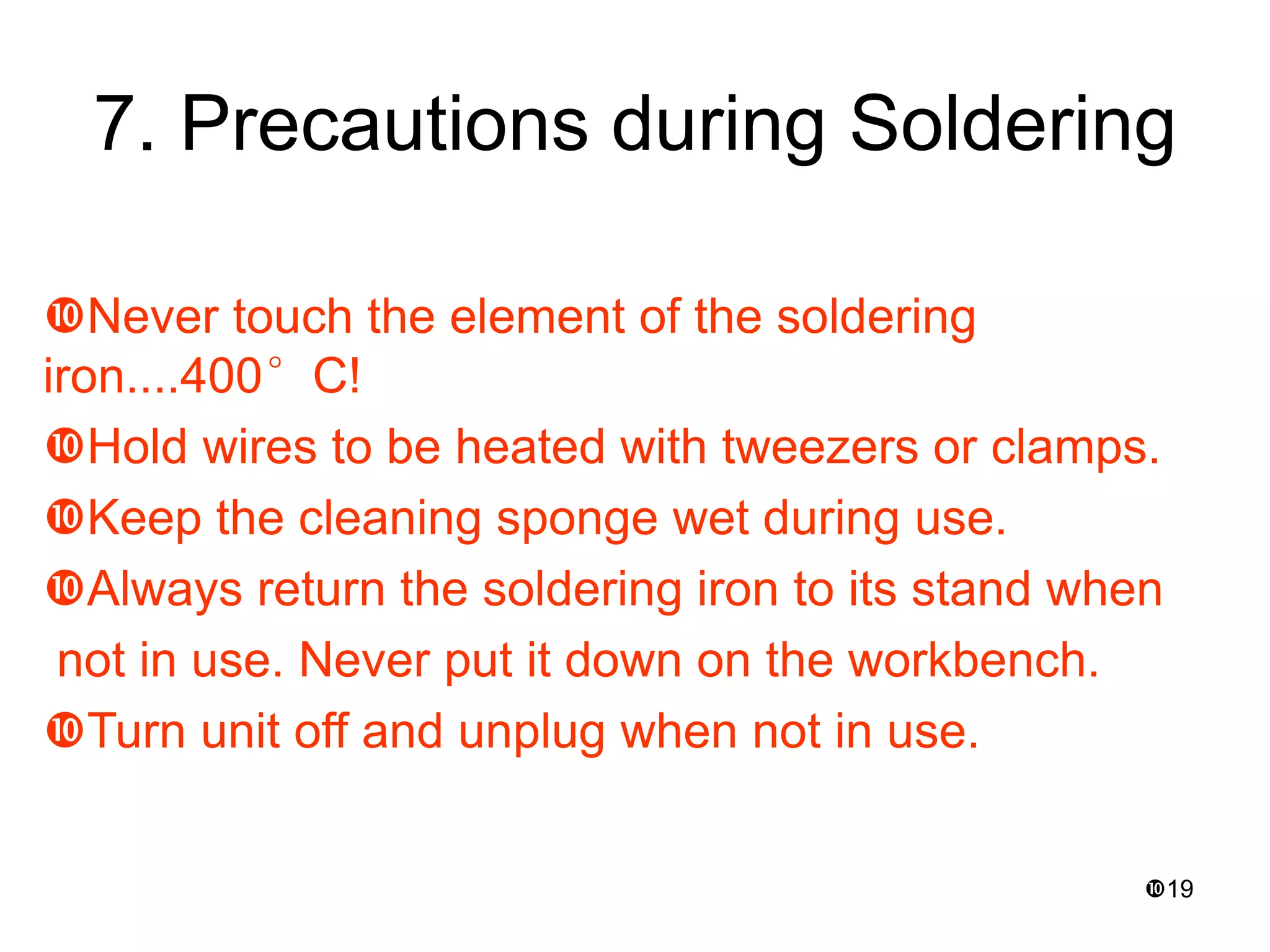19
7. Precautions during Soldering
Never touch the element of the soldering
iron....400°C!
Hold wires to be heated with tweezers or clamps.
Keep the cleaning sponge wet during use.
Always return the soldering iron to its stand when
not in use. Never put it down on the workbench.
Turn unit off and unplug when not in use.
 