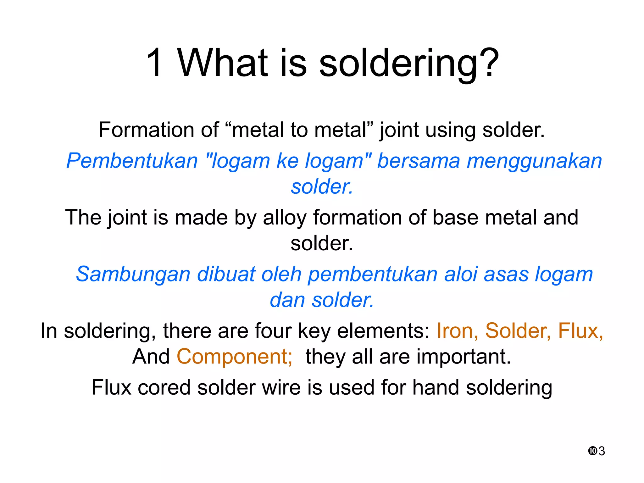 3
1 What is soldering?
Formation of “metal to metal” joint using solder.
Pembentukan "logam ke logam" bersama menggunakan
solder.
The joint is made by alloy formation of base metal and
solder.
Sambungan dibuat oleh pembentukan aloi asas logam
dan solder.
In soldering, there are four key elements: Iron, Solder, Flux,
And Component; they all are important.
Flux cored solder wire is used for hand soldering
 