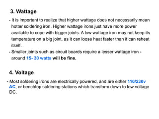 - It is important to realize that higher wattage does not necessarily mean
hotter soldering iron. Higher wattage irons just have more power
available to cope with bigger joints. A low wattage iron may not keep its
temperature on a big joint, as it can loose heat faster than it can reheat
itself.
- Smaller joints such as circuit boards require a lesser wattage iron -
around 15- 30 watts will be fine.
3. Wattage
4. Voltage
- Most soldering irons are electrically powered, and are either 110/230v
AC, or benchtop soldering stations which transform down to low voltage
DC.
 