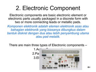 4
2. Electronic Component
Electronic components are basic electronic element or
electronic parts usually packaged in a discrete form with
two or more connecting leads or metallic pads.
Komponen elektronik adalah elemen elektronik asas atau
bahagian elektronik yang biasanya dibungkus dalam
bentuk diskret dengan dua atau lebih penyambung utama
atau pad metalik.
There are main three types of Electronic components –
1.Active Component
2.Passive Component
3.Electromechanical
 