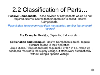 6
2.2 Classification of Parts…
Passive Components: Those devices or components which do not
required external source to their operation is called Passive
Components.
Peranti atau komponen yang tidak memerlukan sumber luaran untuk
operasi
For Example: Resistor, Capacitor, Inductor etc…
Explanation and Example: Passive Components do not require
external source to their operation.
Like a Diode, Resistor does not require 0.3 0r 0.7 V. I.e., when we
connect a resistor to the supply voltage, it starts work automatically
without using a specific voltage.
 