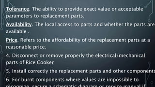 Tolerance. The ability to provide exact value or acceptable
parameters to replacement parts.
Availability. The local access to parts and whether the parts are
available .
Price. Refers to the affordability of the replacement parts at a
reasonable price.
4. Disconnect or remove properly the electrical/mechanical
parts of Rice Cooker
5. Install correctly the replacement parts and other components
6. For burnt components where values are impossible to
 